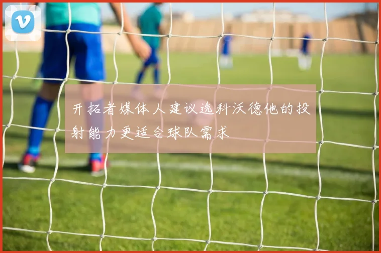 开拓者媒体人建议选科沃德他的投射能力更适合球队需求