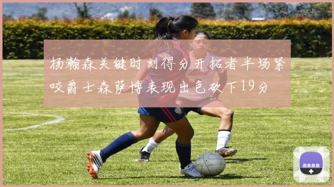 杨瀚森关键时刻得分开拓者半场紧咬爵士森萨博表现出色砍下19分
