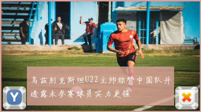乌兹别克斯坦U22主帅称赞中国队并透露未参赛球员实力更强