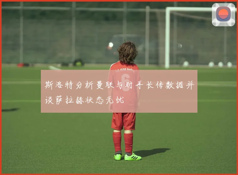 斯洛特分析曼联与对手长传数据并谈萨拉赫状态无忧