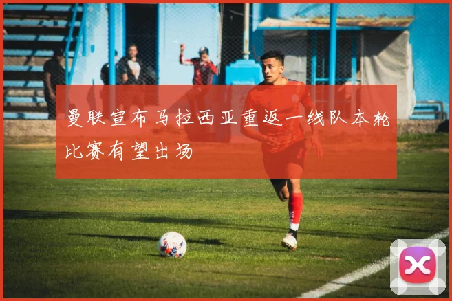 曼联宣布马拉西亚重返一线队本轮比赛有望出场