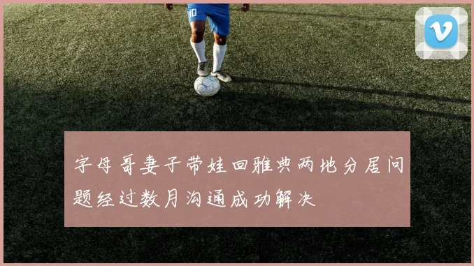 字母哥妻子带娃回雅典两地分居问题经过数月沟通成功解决