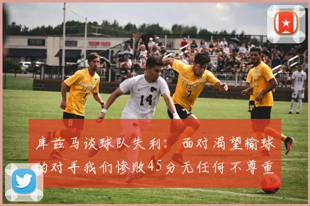 库兹马谈球队失利：面对渴望输球的对手我们惨败45分无任何不尊重之意