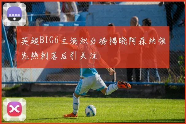 英超BIG6主场积分榜揭晓阿森纳领先热刺落后引关注