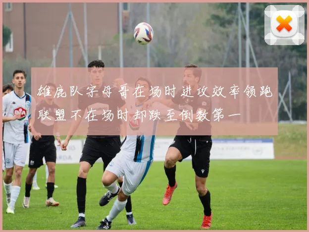 雄鹿队字母哥在场时进攻效率领跑联盟不在场时却跌至倒数第一