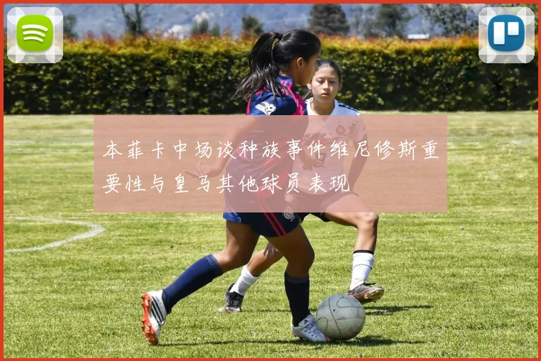 本菲卡中场谈种族事件维尼修斯重要性与皇马其他球员表现