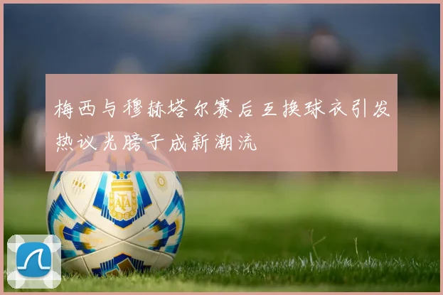 梅西与穆赫塔尔赛后互换球衣引发热议光膀子成新潮流