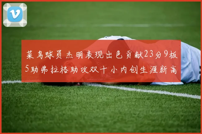 菜鸟球员杰明表现出色贡献23分9板5助弗拉格助攻双十小内创生涯新高17分