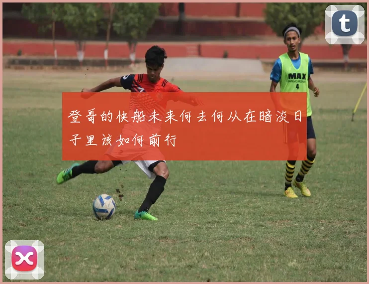 登哥的快船未来何去何从在暗淡日子里该如何前行