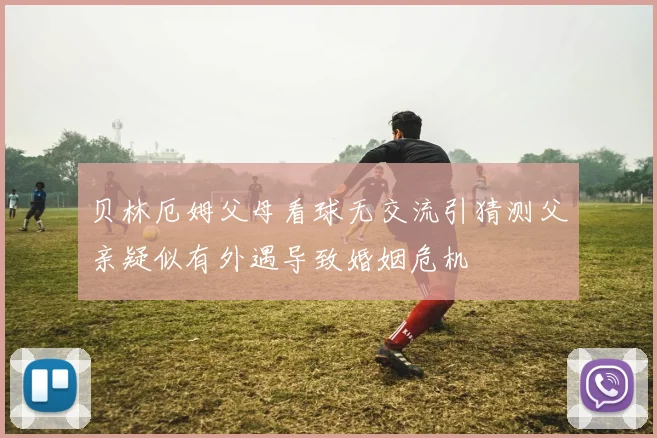 贝林厄姆父母看球无交流引猜测父亲疑似有外遇导致婚姻危机