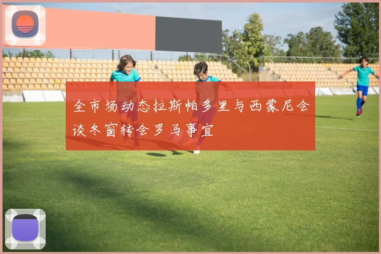 全市场动态拉斯帕多里与西蒙尼会谈冬窗转会罗马事宜