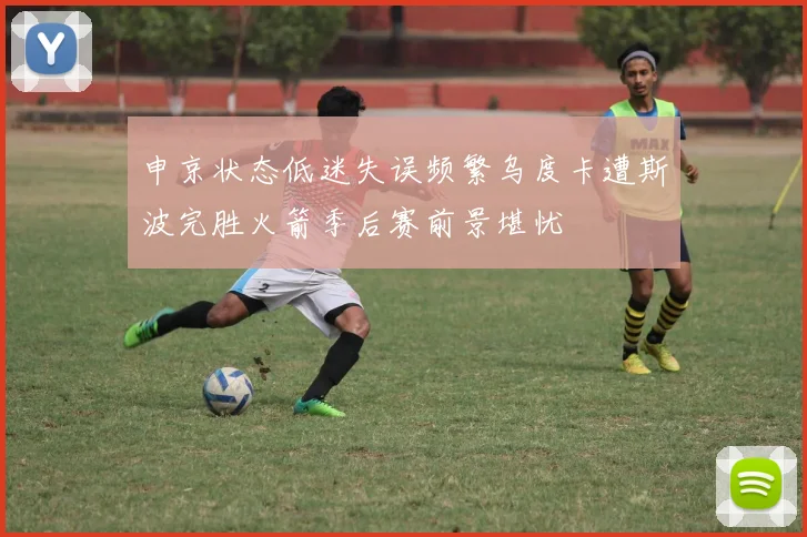 申京状态低迷失误频繁乌度卡遭斯波完胜火箭季后赛前景堪忧