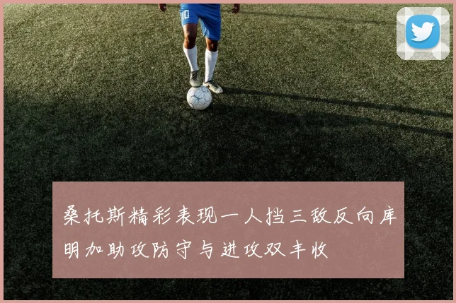 桑托斯精彩表现一人挡三敌反向库明加助攻防守与进攻双丰收