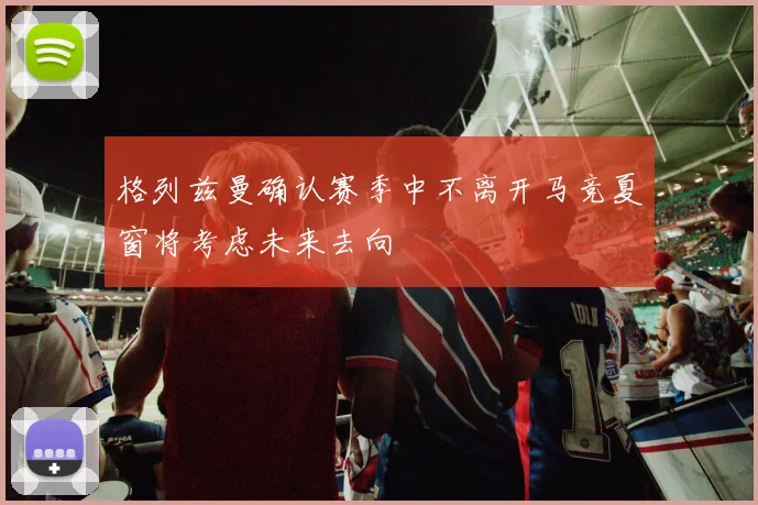 格列兹曼确认赛季中不离开马竞夏窗将考虑未来去向