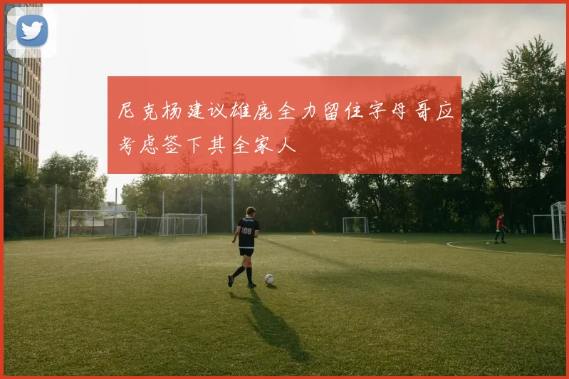 尼克杨建议雄鹿全力留住字母哥应考虑签下其全家人