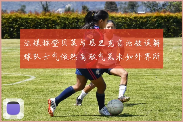 法媒称登贝莱与恩里克言论被误解球队士气依然高涨气氛未如外界所想紧张