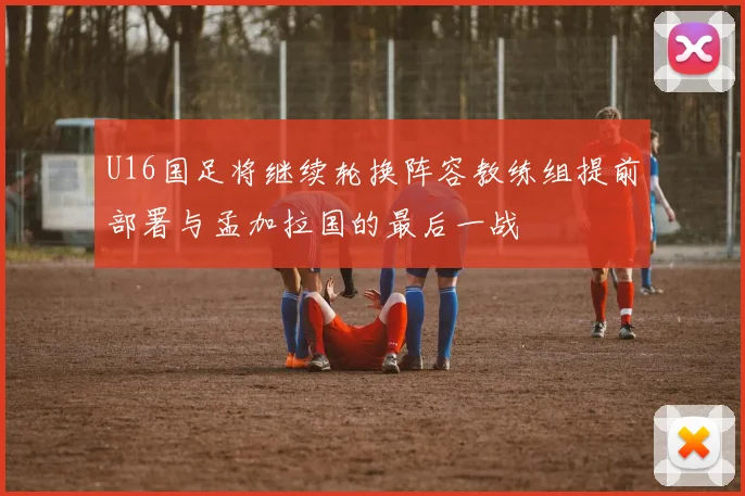 U16国足将继续轮换阵容教练组提前部署与孟加拉国的最后一战
