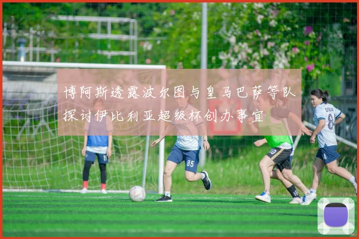 博阿斯透露波尔图与皇马巴萨等队探讨伊比利亚超级杯创办事宜