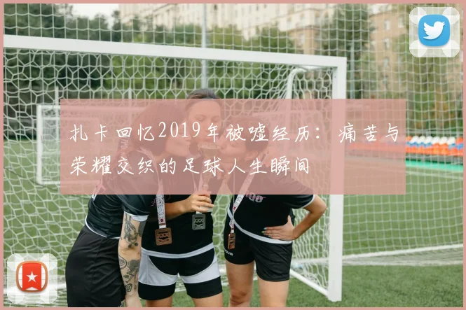 扎卡回忆2019年被嘘经历：痛苦与荣耀交织的足球人生瞬间