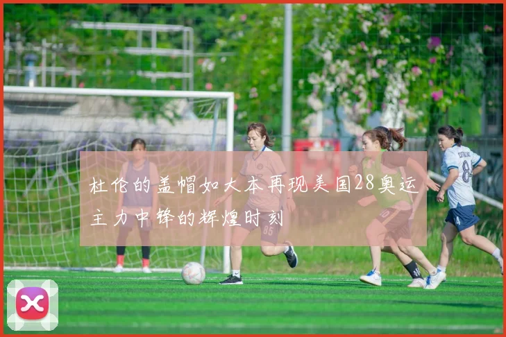 杜伦的盖帽如大本再现美国28奥运主力中锋的辉煌时刻