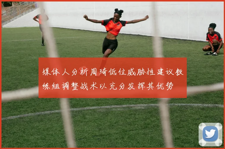 媒体人分析周琦低位威胁性建议教练组调整战术以充分发挥其优势