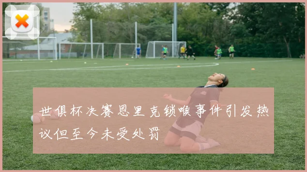 世俱杯决赛恩里克锁喉事件引发热议但至今未受处罚
