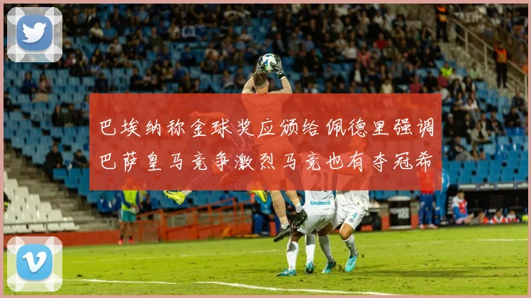 巴埃纳称金球奖应颁给佩德里强调巴萨皇马竞争激烈马竞也有夺冠希望