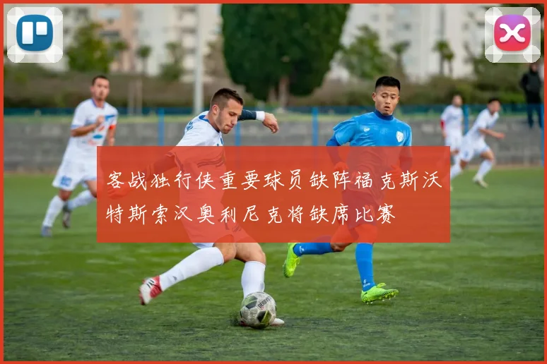 客战独行侠重要球员缺阵福克斯沃特斯索汉奥利尼克将缺席比赛