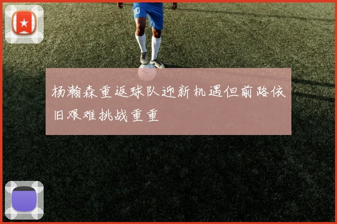 杨瀚森重返球队迎新机遇但前路依旧艰难挑战重重