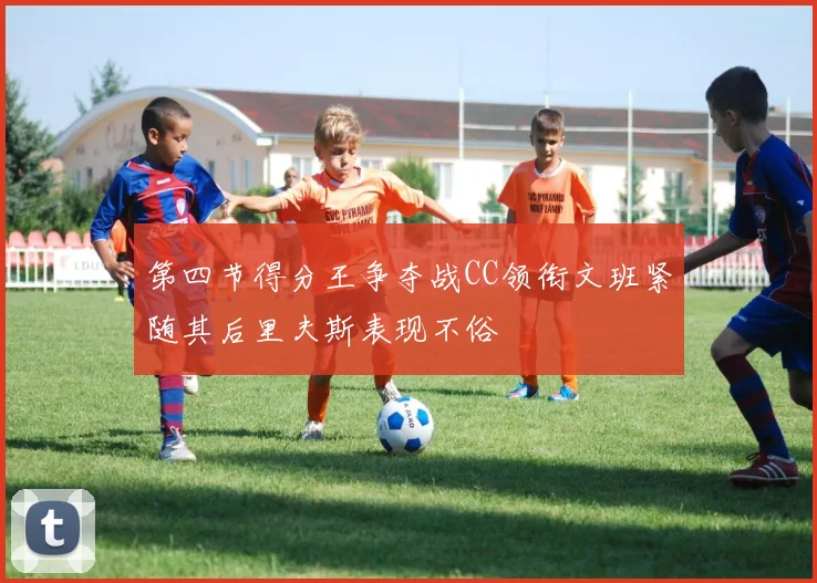 第四节得分王争夺战CC领衔文班紧随其后里夫斯表现不俗