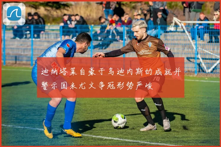 迪纳塔莱自豪于乌迪内斯的成就并警示国米尤文争冠形势严峻