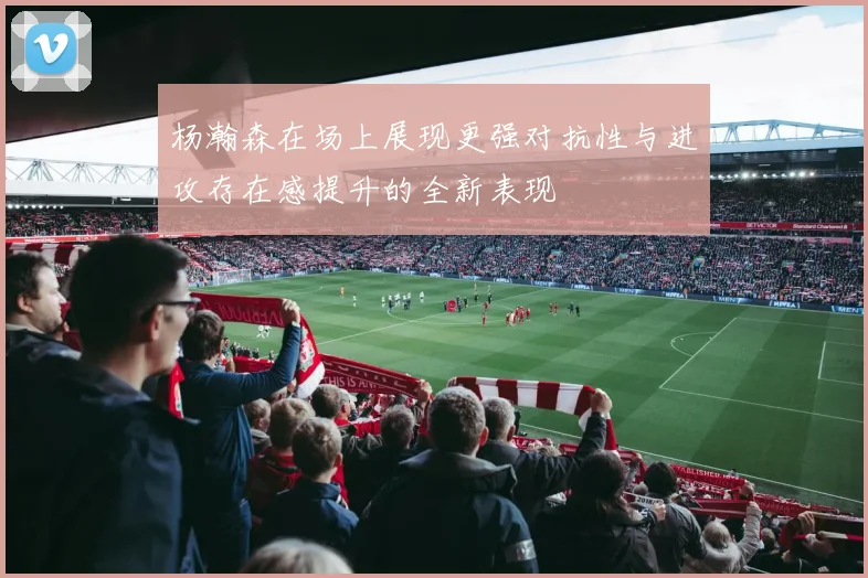 杨瀚森在场上展现更强对抗性与进攻存在感提升的全新表现