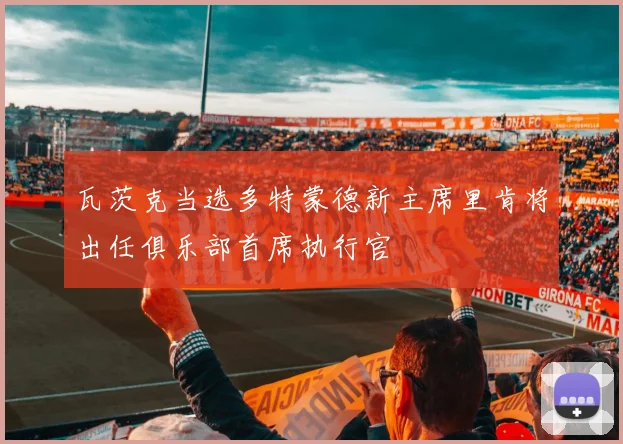 瓦茨克当选多特蒙德新主席里肯将出任俱乐部首席执行官
