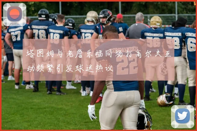 塔图姆与老詹乐福同场打高尔夫互动频繁引发球迷热议