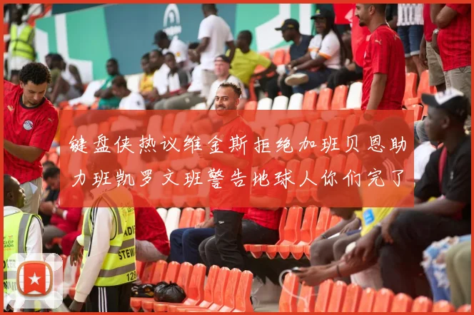 键盘侠热议维金斯拒绝加班贝恩助力班凯罗文班警告地球人你们完了
