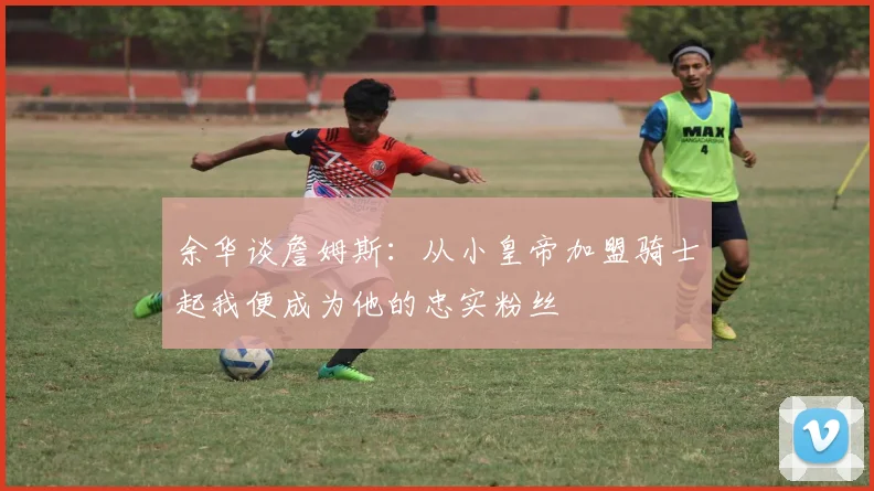 余华谈詹姆斯：从小皇帝加盟骑士起我便成为他的忠实粉丝