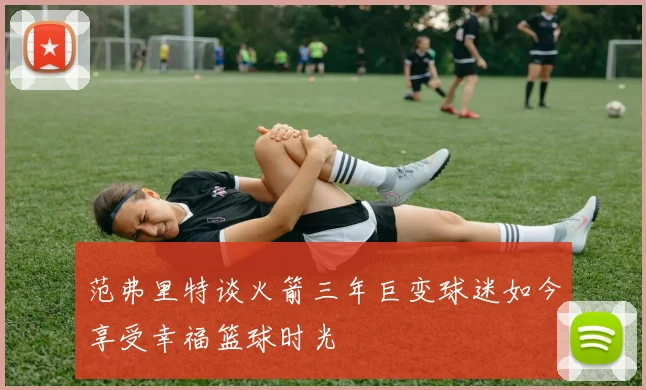 范弗里特谈火箭三年巨变球迷如今享受幸福篮球时光